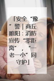 安全“豫”警｜商丘睢阳：消防宣传“零距离”，“一老一小”同守护