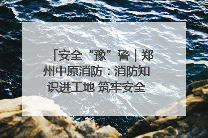 安全“豫”警｜郑州中原消防：消防知识进工地 筑牢安全“防火墙”