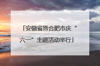 安徽省暨合肥市庆“六一”主题活动举行
