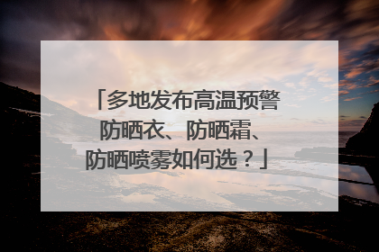 多地发布高温预警 防晒衣、防晒霜、防晒喷雾如何选？