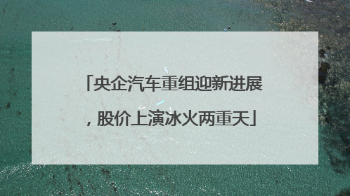 央企汽车重组迎新进展，股价上演冰火两重天