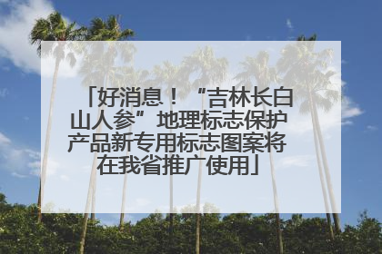 好消息！“吉林长白山人参”地理标志保护产品新专用标志图案将在我省推广使用
