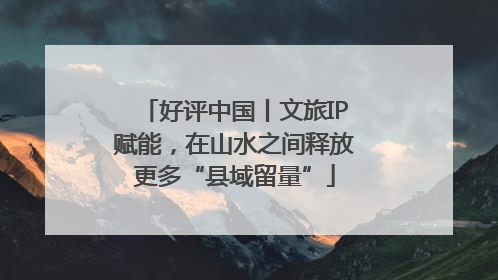 好评中国丨文旅IP赋能，在山水之间释放更多“县域留量”