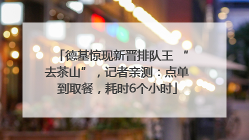 德基惊现新晋排队王 “去茶山”，记者亲测：点单到取餐，耗时6个小时