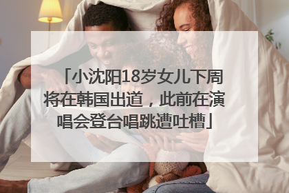 小沈阳18岁女儿下周将在韩国出道，此前在演唱会登台唱跳遭吐槽