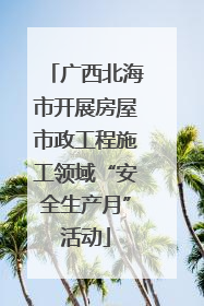 广西北海市开展房屋市政工程施工领域“安全生产月”活动