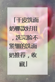 干皮洗面奶哪款好用，洗完脸不紧绷的洗面奶推荐，收藏