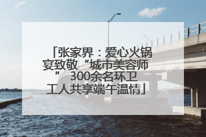 张家界：爱心火锅宴致敬“城市美容师” 300余名环卫工人共享端午温情