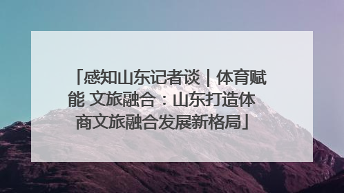 感知山东记者谈｜体育赋能 文旅融合：山东打造体商文旅融合发展新格局