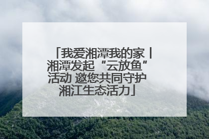 我爱湘潭我的家丨湘潭发起“云放鱼”活动 邀您共同守护湘江生态活力