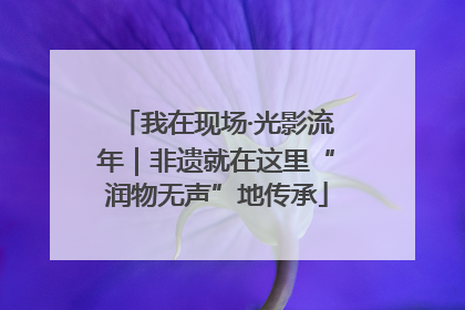 我在现场·光影流年｜非遗就在这里“润物无声”地传承