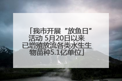 我市开展“放鱼日”活动 5月20日以来已增殖放流各类水生生物苗种5.1亿单位