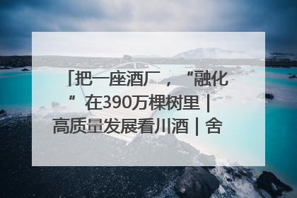把一座酒厂，“融化”在390万棵树里｜高质量发展看川酒｜舍得酒｜舍得酒业｜舍得老酒｜沱牌酒