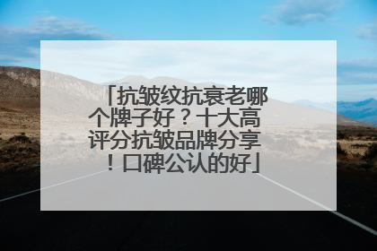 抗皱纹抗衰老哪个牌子好？十大高评分抗皱品牌分享！口碑公认的好