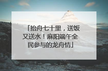 抬舟七十里，送饭又送水！麻阳端午全民参与的龙舟情