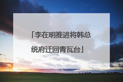 李在明推进将韩总统府迁回青瓦台