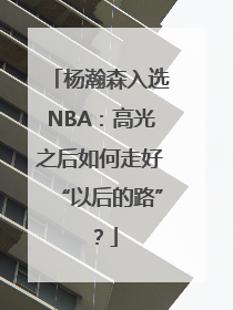 杨瀚森入选NBA：高光之后如何走好“以后的路”？