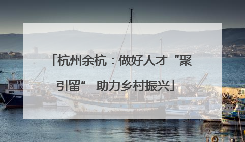 杭州余杭：做好人才“聚引留” 助力乡村振兴
