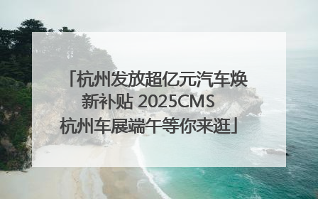 杭州发放超亿元汽车焕新补贴 2025CMS杭州车展端午等你来逛