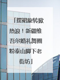 摆裙旋转掀热浪！新疆维吾尔婚礼舞圈粉泰山脚下老街坊