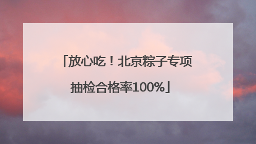 放心吃！北京粽子专项抽检合格率100%