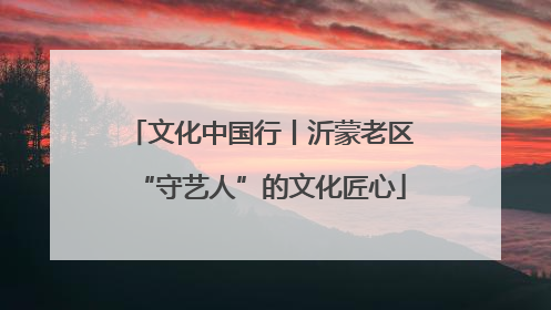 文化中国行丨沂蒙老区“守艺人”的文化匠心