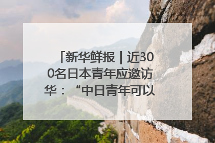 新华鲜报｜近300名日本青年应邀访华：“中日青年可以创造更好的未来”
