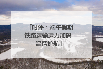 时评：端午假期铁路运输运力加码 温情护航