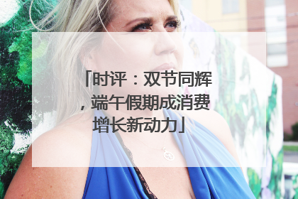 时评：双节同辉，端午假期成消费增长新动力