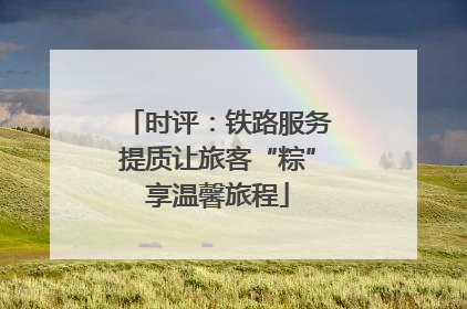 时评：铁路服务提质让旅客“粽”享温馨旅程