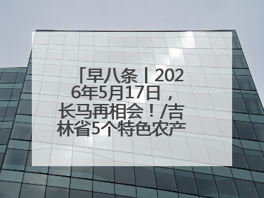 早八条丨2026年5月17日，长马再相会！/吉林省5个特色农产品入选全国名特优新农产品名录