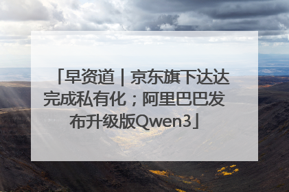 早资道｜京东旗下达达完成私有化；阿里巴巴发布升级版Qwen3