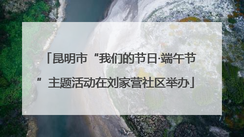 昆明市“我们的节日·端午节”主题活动在刘家营社区举办