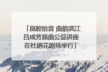 昆腔拾音 曲韵滨江 吕成芳昆曲公益讲座在杜鹃花剧场举行