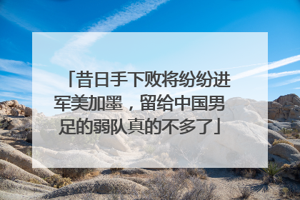 昔日手下败将纷纷进军美加墨，留给中国男足的弱队真的不多了