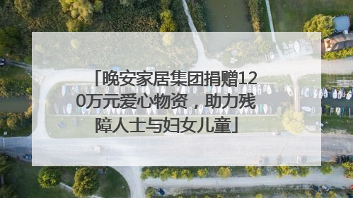 晚安家居集团捐赠120万元爱心物资，助力残障人士与妇女儿童