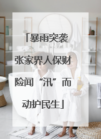 暴雨突袭 张家界人保财险闻“汛”而动护民生