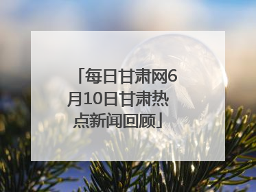 每日甘肃网6月10日甘肃热点新闻回顾