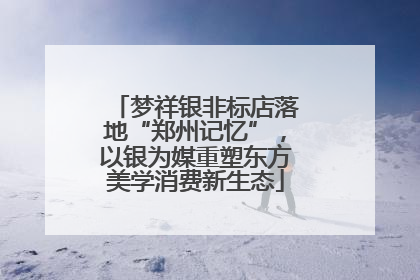 梦祥银非标店落地“郑州记忆”，以银为媒重塑东方美学消费新生态