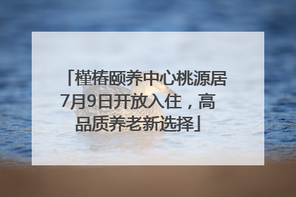槿椿颐养中心桃源居7月9日开放入住，高品质养老新选择