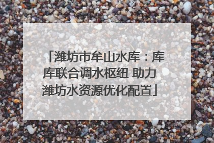 潍坊市牟山水库：库库联合调水枢纽 助力潍坊水资源优化配置