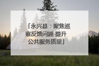 永兴县：聚焦巡察反馈问题 提升公共服务质量
