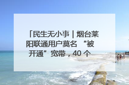 民生无小事｜烟台莱阳联通用户莫名 “被开通”宽带，40 个月扣费无人知