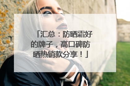 汇总：防晒霜好的牌子，高口碑防晒热销款分享！
