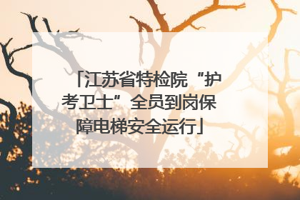 江苏省特检院“护考卫士”全员到岗保障电梯安全运行