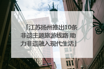 江苏扬州推出10条非遗主题旅游线路 助力非遗融入现代生活