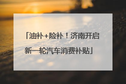 油补+险补！济南开启新一轮汽车消费补贴