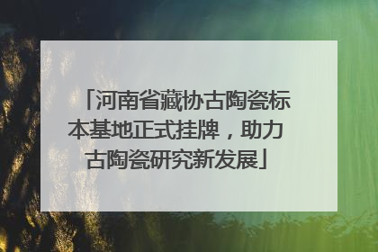 河南省藏协古陶瓷标本基地正式挂牌，助力古陶瓷研究新发展