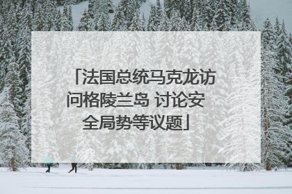 法国总统马克龙访问格陵兰岛 讨论安全局势等议题