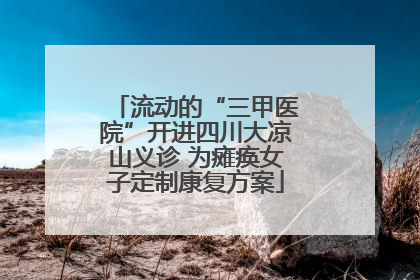 流动的“三甲医院”开进四川大凉山义诊 为瘫痪女子定制康复方案
